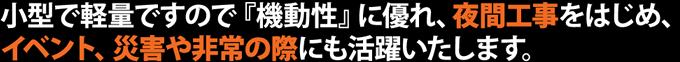 小型で軽量ですので『機動性』に優れ、夜間工事をはじめ、イベント、災害や非常の際にも活躍いたします。