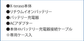 ●X-teraso本体 ●リチウムイオンバッテリー ●バッテリー充電器 ●ACアダプター ●本体⇔バッテリー充電器接続ケーブル ※専用ケース入