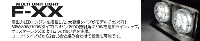 MULTI UNIT LIGHT F-XX 登場!! 高出力LEDエンジンを搭載した、大容量タイプが登場！！60W/80W/100Wタイプに、45°80°の照射角をラインナップ。新開発のクラスターレンズによりムラのの無い光を実現しました。また、ユニットタイプだから2台、3台と組み合わせて設置も可能です。